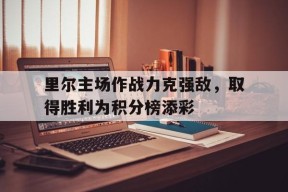 米6体育-里尔主场作战力克强敌，取得胜利为积分榜添彩的简单介绍