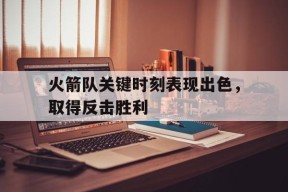 米6体育-关于火箭队关键时刻表现出色，取得反击胜利的信息