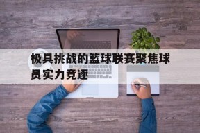 米6体育-极具挑战的篮球联赛聚焦球员实力竞逐的简单介绍