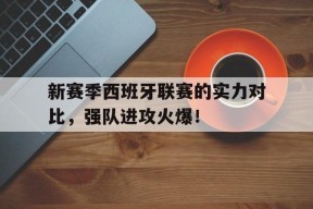 米6体育-新赛季西班牙联赛的实力对比，强队进攻火爆！的简单介绍