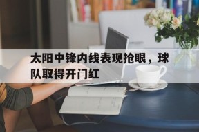 米6体育APP-太阳中锋内线表现抢眼，球队取得开门红