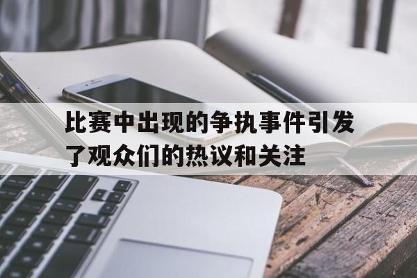 关于比赛中出现的争执事件引发了观众们的热议和关注的信息