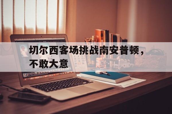 切尔西客场挑战南安普顿,不敢大意了吗