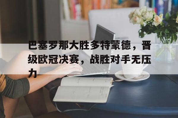 巴塞罗那大胜多特蒙德,晋级欧冠决赛,战胜对手无压力 巴塞罗那大胜多特蒙德,晋级欧冠决赛,战胜对手无压力