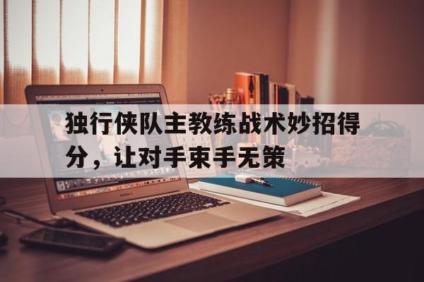 关于独行侠队主教练战术妙招得分，让对手束手无策的信息