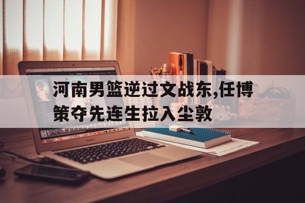 河南男篮逆过文战东,任博策夺先连生拉入尘敦的简单介绍
