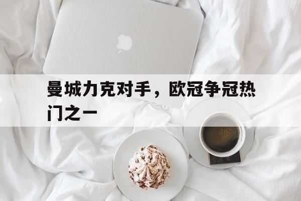 曼城力克对手,欧冠争冠热门之一是谁